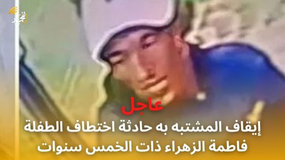 عاجل.. إيقاف المشتبه به حادثة اختطاف الطفلة فاطمة الزهراء ذات الخمس سنوات