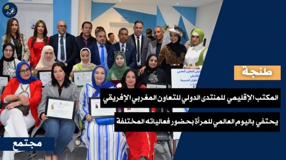 بحضور فعالياته المختلفة.. المكتب الإقليمي (طنجة-أصيلة) المنتدى الدولي للتعاون المغربي الإفريقي يحتفي باليوم العالمي للمرأة