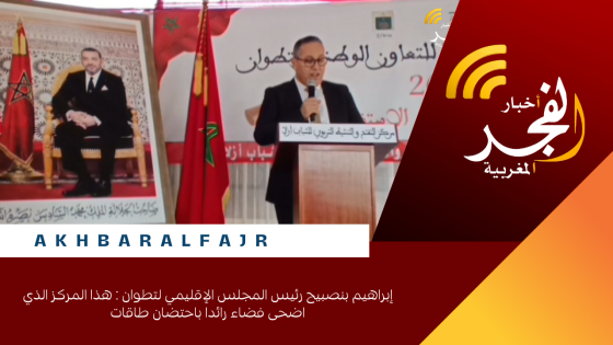 إبراهيم بنصبيح رئيس المجلس الإقليمي لتطوان : هذا المركز الذي اضحى فضاء رائدا باحتضان طاقات